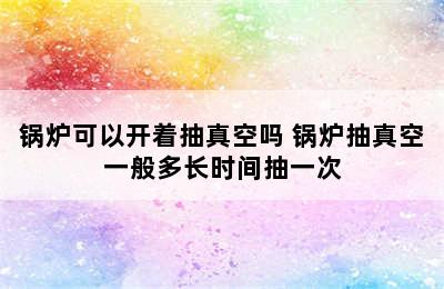 锅炉可以开着抽真空吗 锅炉抽真空一般多长时间抽一次